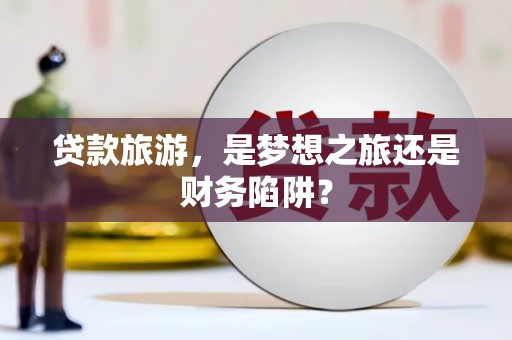 福兴贷款旅游，是梦想之旅还是财务陷阱？
