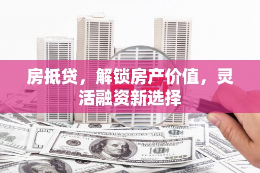 福兴房抵贷，解锁房产价值，灵活融资新选择