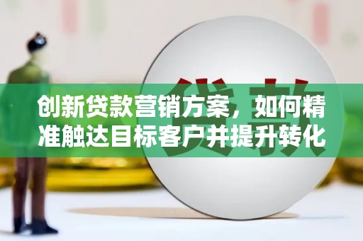 福兴创新贷款营销方案，如何精准触达目标客户并提升转化率