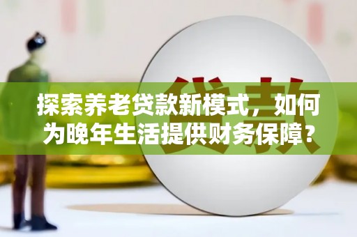福兴探索养老贷款新模式，如何为晚年生活提供财务保障？