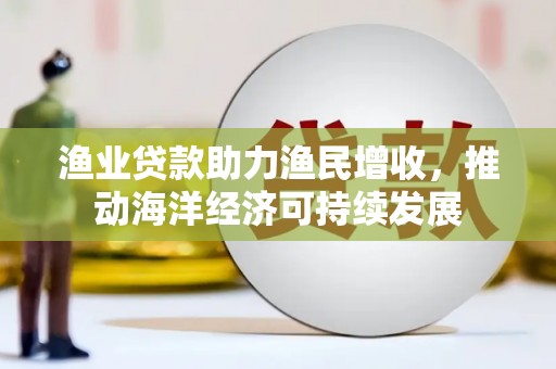 福兴渔业贷款助力渔民增收，推动海洋经济可持续发展