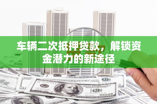 福兴车辆二次抵押贷款，解锁资金潜力的新途径