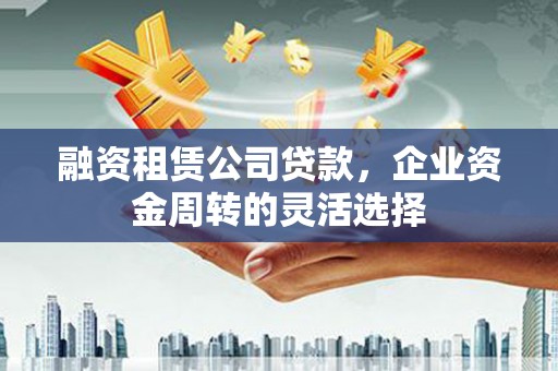 福兴融资租赁公司贷款，企业资金周转的灵活选择