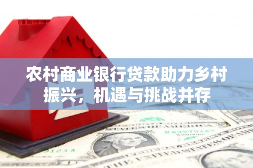 福兴农村商业银行贷款助力乡村振兴，机遇与挑战并存