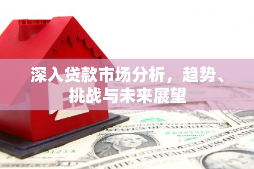 福兴深入贷款市场分析，趋势、挑战与未来展望
