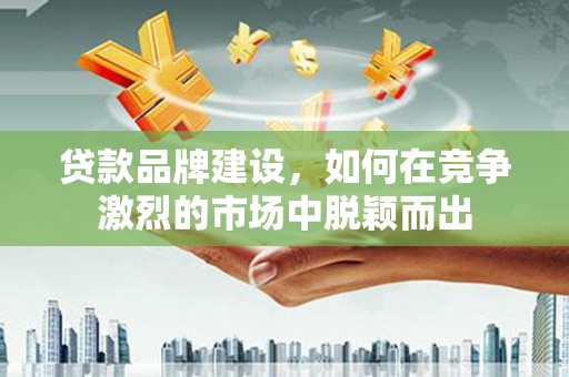 福兴贷款品牌建设，如何在竞争激烈的市场中脱颖而出