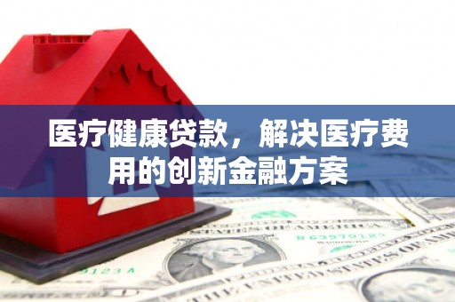 福兴医疗健康贷款，解决医疗费用的创新金融方案