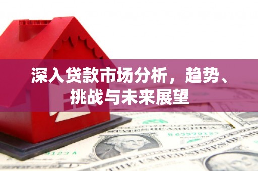 福兴深入贷款市场分析，趋势、挑战与未来展望