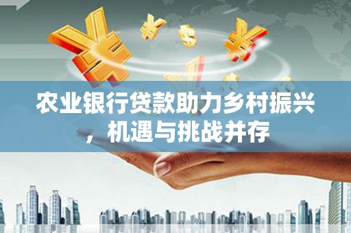 福兴农业银行贷款助力乡村振兴，机遇与挑战并存