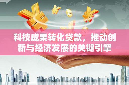 福兴科技成果转化贷款，推动创新与经济发展的关键引擎