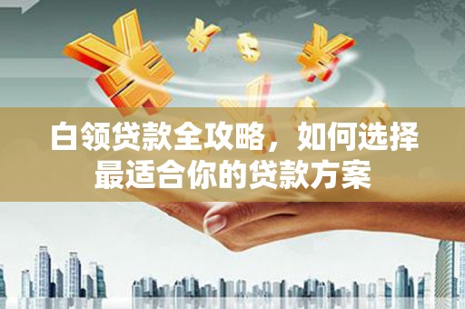 福兴白领贷款全攻略，如何选择最适合你的贷款方案